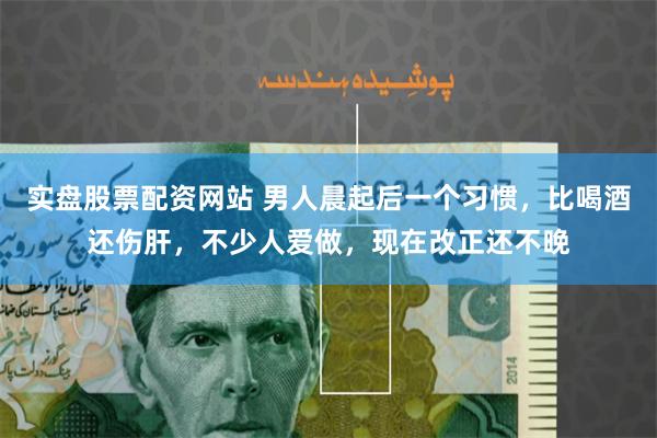 实盘股票配资网站 男人晨起后一个习惯，比喝酒还伤肝，不少人爱做，现在改正还不晚