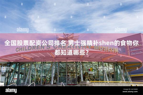 全国股票配资公司排名 男士强精补shen的食物你都知道哪些？