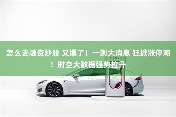 怎么去融资炒股 又爆了！一则大消息 狂掀涨停潮！时空大数据强势拉升