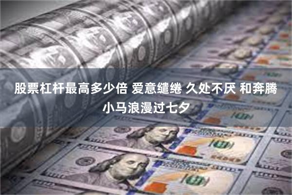 股票杠杆最高多少倍 爱意缱绻 久处不厌 和奔腾小马浪漫过七夕