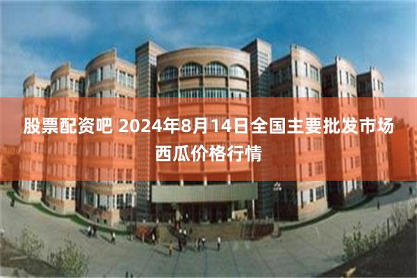 股票配资吧 2024年8月14日全国主要批发市场西瓜价格行情