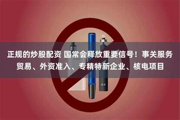 正规的炒股配资 国常会释放重要信号！事关服务贸易、外资准入、专精特新企业、核电项目