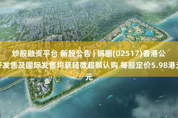 炒股融资平台 新股公告 | 锅圈(02517)香港公开发售及国际发售均获轻微超额认购 每股定价5.98港元