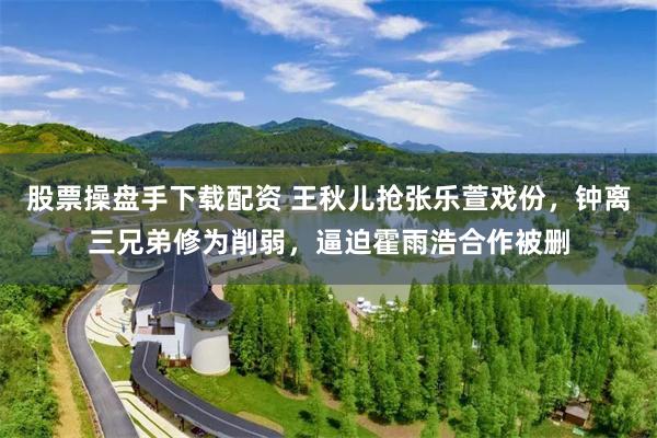 股票操盘手下载配资 王秋儿抢张乐萱戏份，钟离三兄弟修为削弱，逼迫霍雨浩合作被删