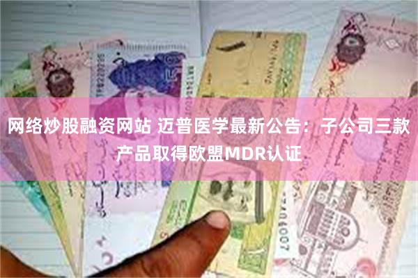网络炒股融资网站 迈普医学最新公告：子公司三款产品取得欧盟MDR认证