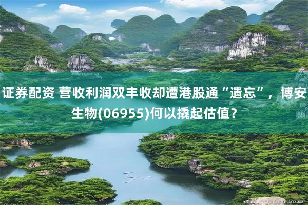 证券配资 营收利润双丰收却遭港股通“遗忘”，博安生物(06955)何以撬起估值？