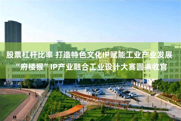 股票杠杆比率 打造特色文化IP赋能工业产业发展 “府楼猴”IP产业融合工业设计大赛圆满收官