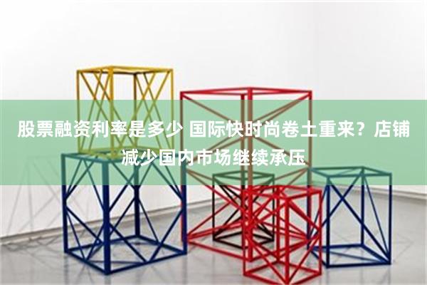 股票融资利率是多少 国际快时尚卷土重来？店铺减少国内市场继续承压