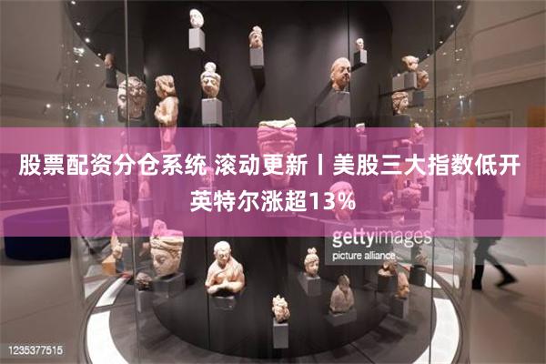 股票配资分仓系统 滚动更新丨美股三大指数低开 英特尔涨超13%