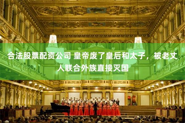 合法股票配资公司 皇帝废了皇后和太子，被老丈人联合外族直接灭国