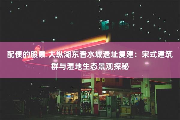 配债的股票 大纵湖东晋水城遗址复建：宋式建筑群与湿地生态景观探秘