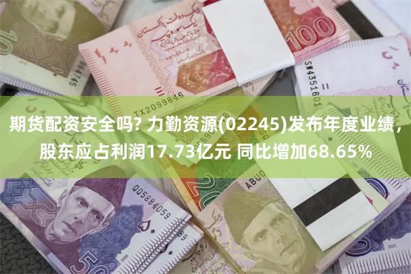期货配资安全吗? 力勤资源(02245)发布年度业绩，股东应占利润17.73亿元 同比增加68.65%