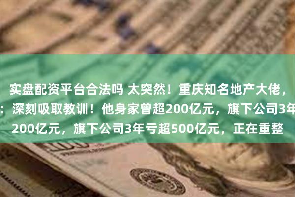 实盘配资平台合法吗 太突然！重庆知名地产大佬，被立案调查！本人道歉：深刻吸取教训！他身家曾超200亿元，旗下公司3年亏超500亿元，正在重整