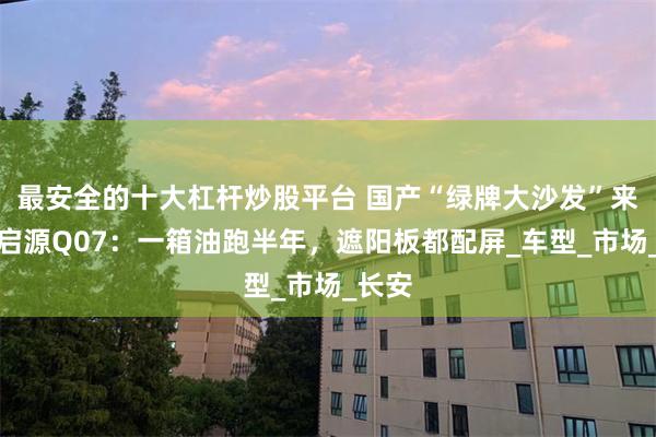 最安全的十大杠杆炒股平台 国产“绿牌大沙发”来袭！启源Q07：一箱油跑半年，遮阳板都配屏_车型_市场_长安