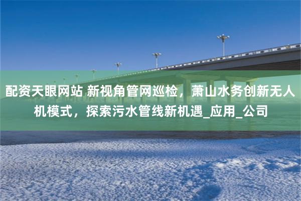 配资天眼网站 新视角管网巡检，萧山水务创新无人机模式，探索污水管线新机遇_应用_公司