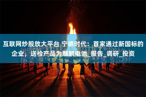 互联网炒股放大平台 宁德时代：首家通过新国标的企业，送检产品为麒麟电池_报告_调研_投资