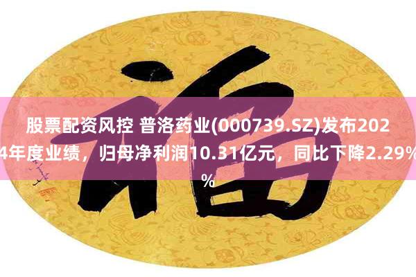 股票配资风控 普洛药业(000739.SZ)发布2024年度业绩，归母净利润10.31亿元，同比下降2.29%