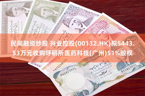 民间融资炒股 兴业控股(00132.HK)拟5443.53万元收购呼研所医药科技(广州)51%股权