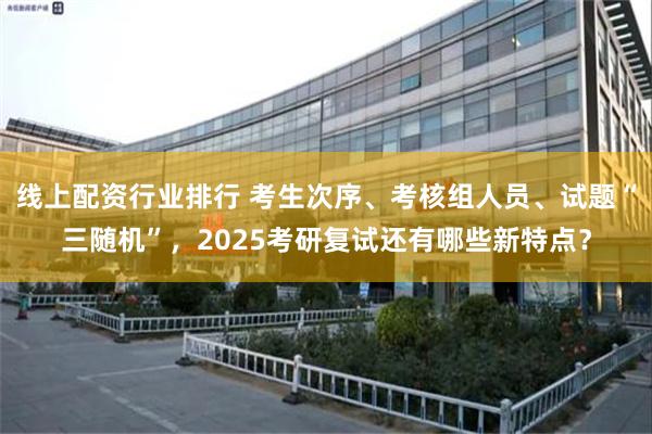 线上配资行业排行 考生次序、考核组人员、试题“三随机”，2025考研复试还有哪些新特点？
