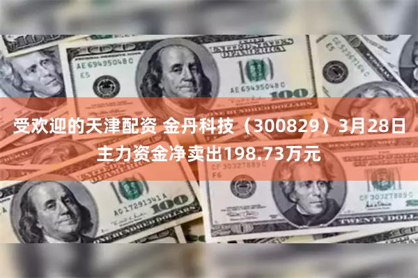 受欢迎的天津配资 金丹科技（300829）3月28日主力资金净卖出198.73万元