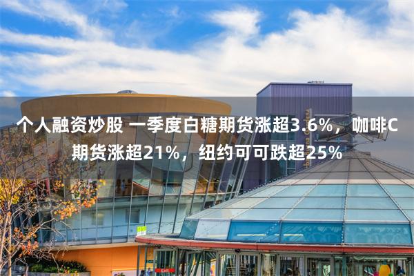 个人融资炒股 一季度白糖期货涨超3.6%，咖啡C期货涨超21%，纽约可可跌超25%