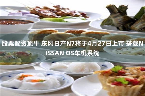 股票配资顶牛 东风日产N7将于4月27日上市 搭载NISSAN OS车机系统