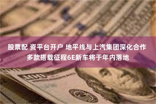 股票配 资平台开户 地平线与上汽集团深化合作 多款搭载征程6E新车将于年内落地