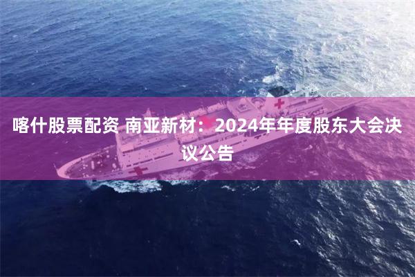 喀什股票配资 南亚新材：2024年年度股东大会决议公告
