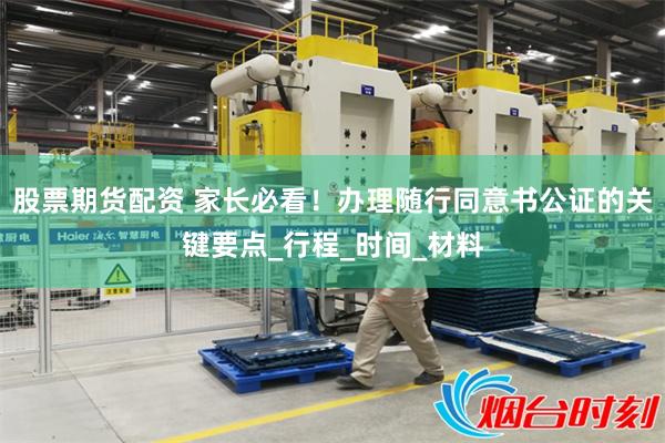 股票期货配资 家长必看！办理随行同意书公证的关键要点_行程_时间_材料