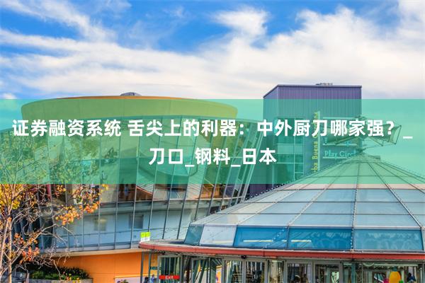 证券融资系统 舌尖上的利器：中外厨刀哪家强？_刀口_钢料_日本