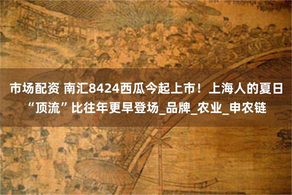 市场配资 南汇8424西瓜今起上市！上海人的夏日“顶流”比往年更早登场_品牌_农业_申农链