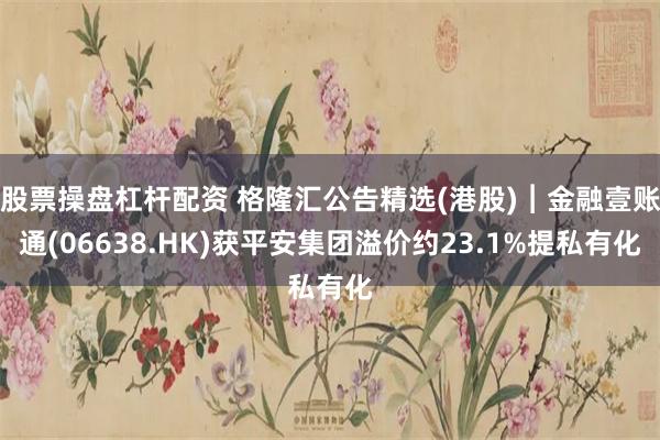 股票操盘杠杆配资 格隆汇公告精选(港股)︱金融壹账通(06638.HK)获平安集团溢价约23.1%提私有化