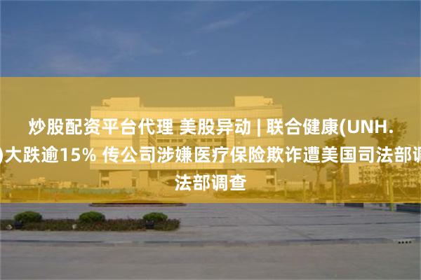 炒股配资平台代理 美股异动 | 联合健康(UNH.US)大跌逾15% 传公司涉嫌医疗保险欺诈遭美国司法部调查