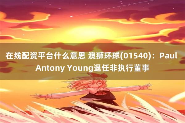 在线配资平台什么意思 澳狮环球(01540)：Paul Antony Young退任非执行董事