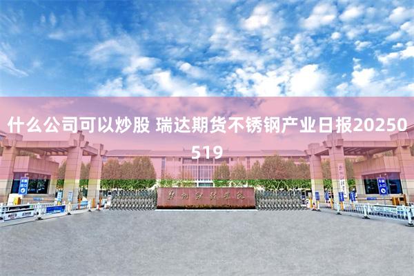 什么公司可以炒股 瑞达期货不锈钢产业日报20250519
