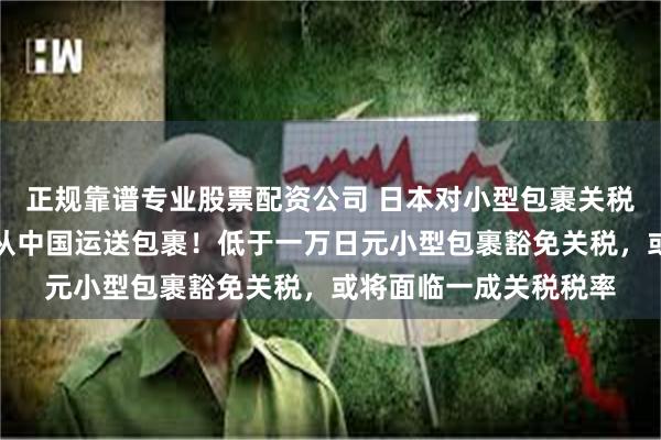 正规靠谱专业股票配资公司 日本对小型包裹关税豁免进行审查，包括从中国运送包裹！低于一万日元小型包裹豁免关税，或将面临一成关税税率