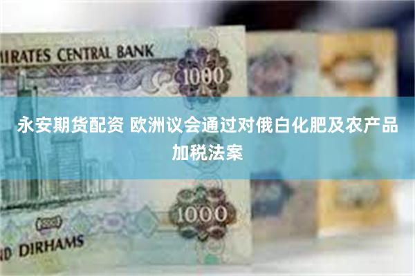 永安期货配资 欧洲议会通过对俄白化肥及农产品加税法案