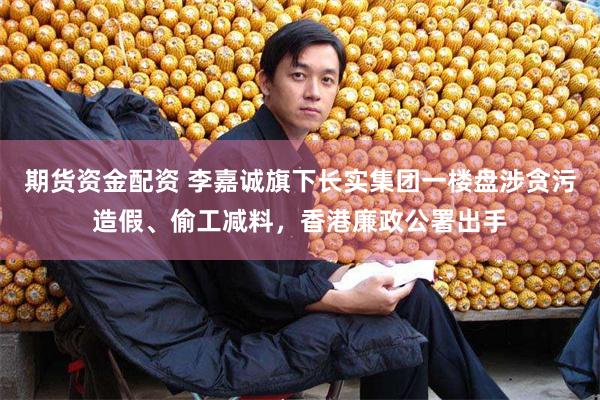 期货资金配资 李嘉诚旗下长实集团一楼盘涉贪污造假、偷工减料，香港廉政公署出手