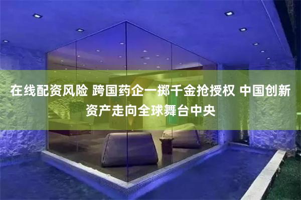 在线配资风险 跨国药企一掷千金抢授权 中国创新资产走向全球舞台中央