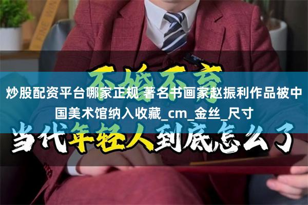 炒股配资平台哪家正规 著名书画家赵振利作品被中国美术馆纳入收藏_cm_金丝_尺寸