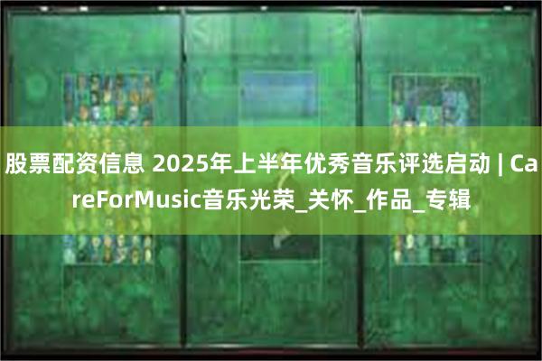 股票配资信息 2025年上半年优秀音乐评选启动 | CareForMusic音乐光荣_关怀_作品_专辑