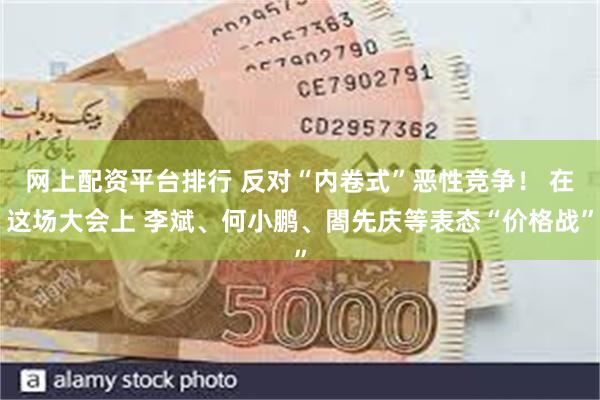 网上配资平台排行 反对“内卷式”恶性竞争！ 在这场大会上 李斌、何小鹏、閤先庆等表态“价格战”