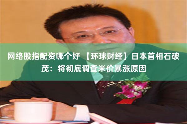 网络股指配资哪个好 【环球财经】日本首相石破茂：将彻底调查米价暴涨原因