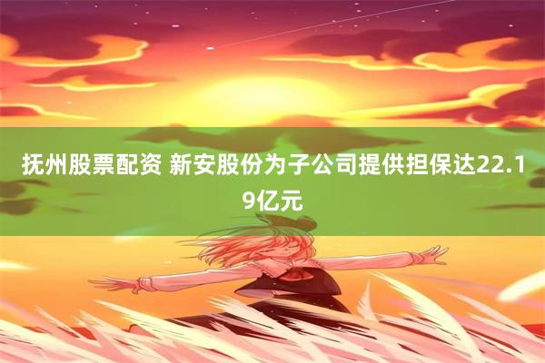 抚州股票配资 新安股份为子公司提供担保达22.19亿元