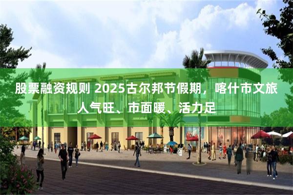股票融资规则 2025古尔邦节假期，喀什市文旅人气旺、市面暖、活力足