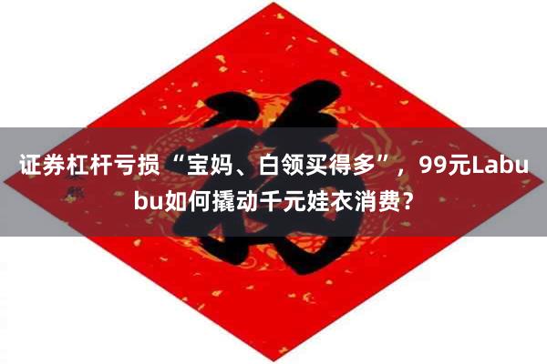 证券杠杆亏损 “宝妈、白领买得多”，99元Labubu如何撬动千元娃衣消费？