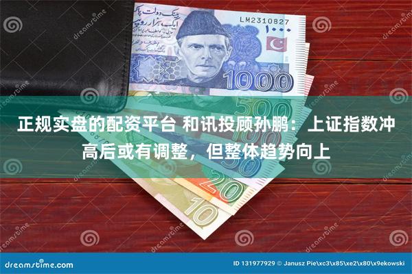 正规实盘的配资平台 和讯投顾孙鹏：上证指数冲高后或有调整，但整体趋势向上
