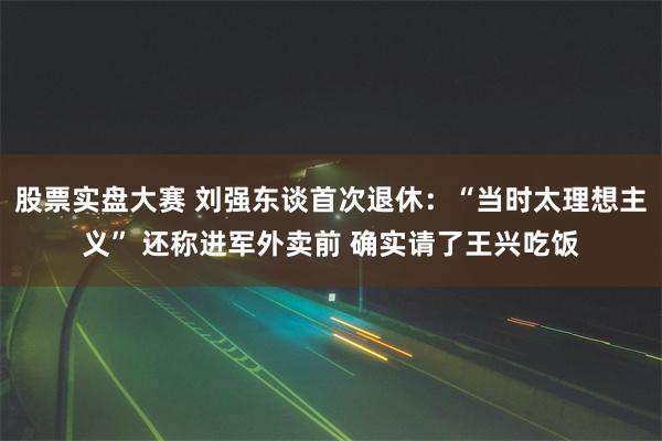 股票实盘大赛 刘强东谈首次退休：“当时太理想主义” 还称进军外卖前 确实请了王兴吃饭