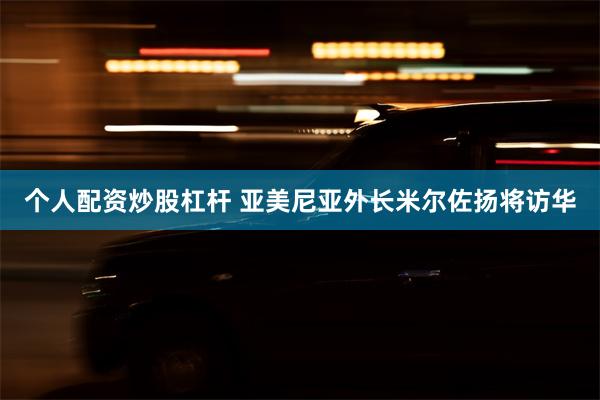 个人配资炒股杠杆 亚美尼亚外长米尔佐扬将访华