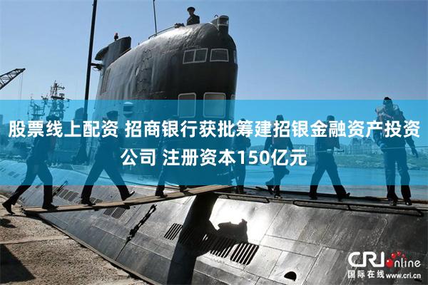 股票线上配资 招商银行获批筹建招银金融资产投资公司 注册资本150亿元